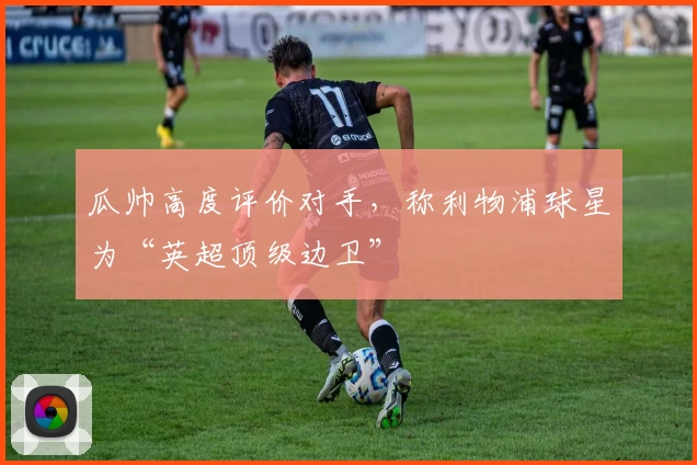 瓜帅高度评价对手，称利物浦球星为“英超顶级边卫”