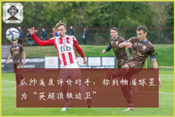 瓜帅高度评价对手，称利物浦球星为“英超顶级边卫”