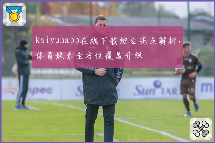 kaiyunapp在线下载综合亮点解析,体育娱乐全方位覆盖升级