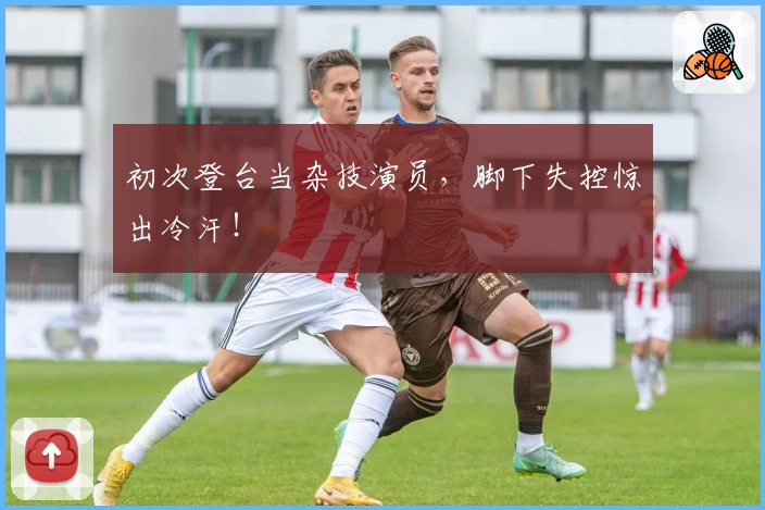 初次登台当杂技演员,脚下失控惊出冷汗!