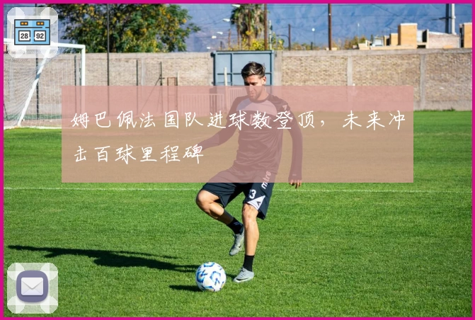 姆巴佩法国队进球数登顶，未来冲击百球里程碑