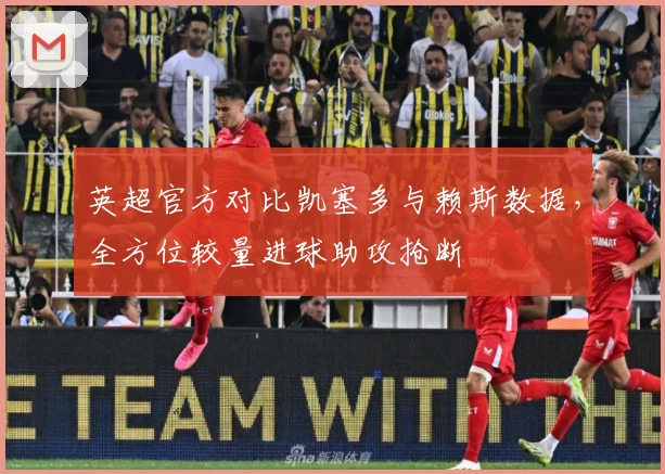 英超官方对比凯塞多与赖斯数据,全方位较量进球助攻抢断