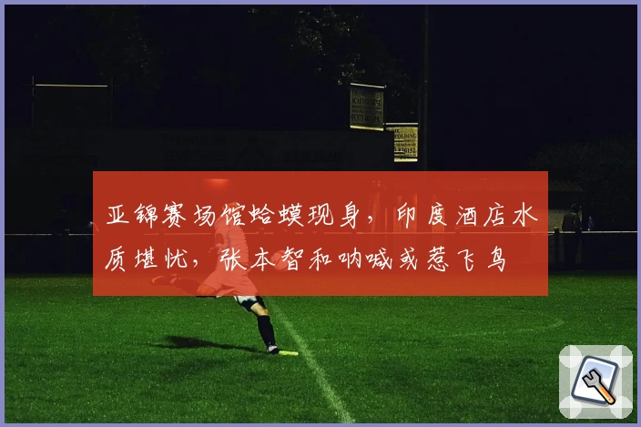 亚锦赛场馆蛤蟆现身，印度酒店水质堪忧，张本智和呐喊或惹飞鸟