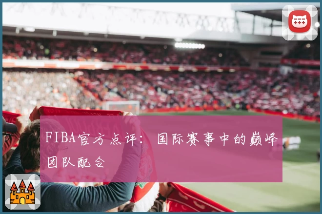 FIBA官方点评：国际赛事中的巅峰团队配合