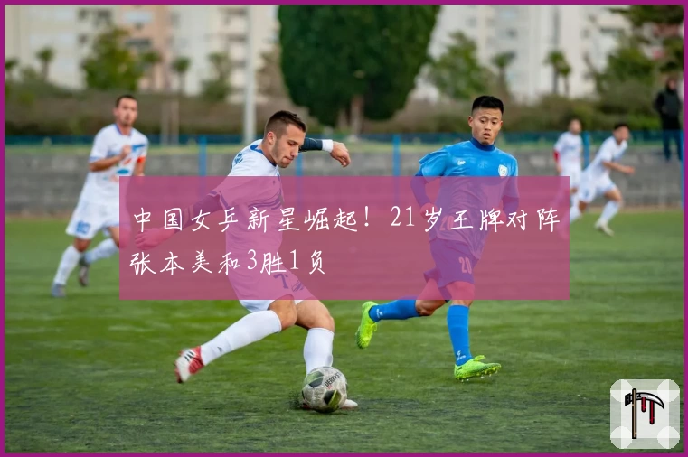 中国女乒新星崛起！21岁王牌对阵张本美和3胜1负