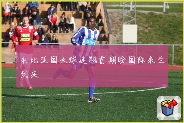 利比亚国米球迷翘首期盼国际米兰到来