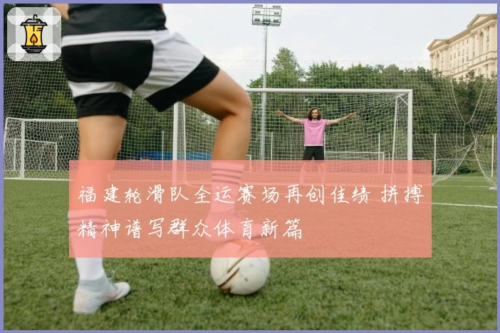 福建轮滑队全运赛场再创佳绩 拼搏精神谱写群众体育新篇